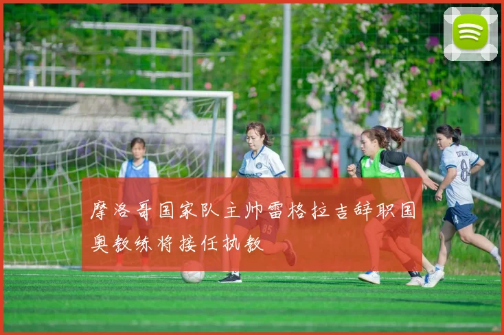 摩洛哥国家队主帅雷格拉吉辞职国奥教练将接任执教