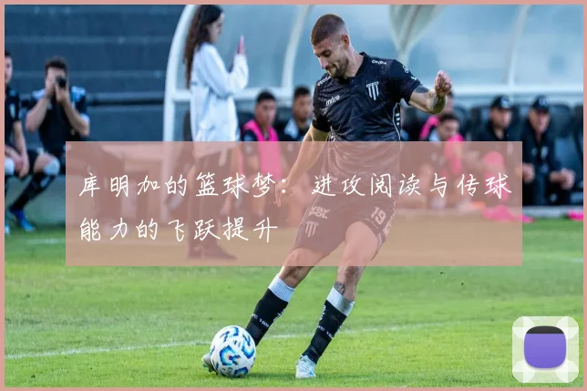 库明加的篮球梦：进攻阅读与传球能力的飞跃提升