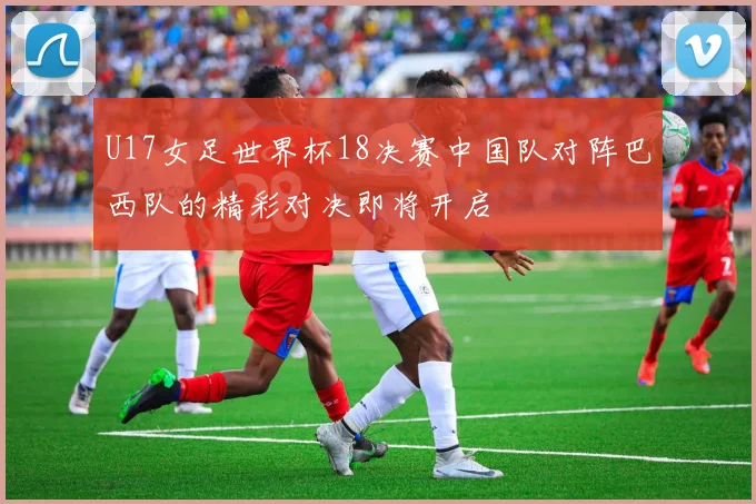 U17女足世界杯18决赛中国队对阵巴西队的精彩对决即将开启