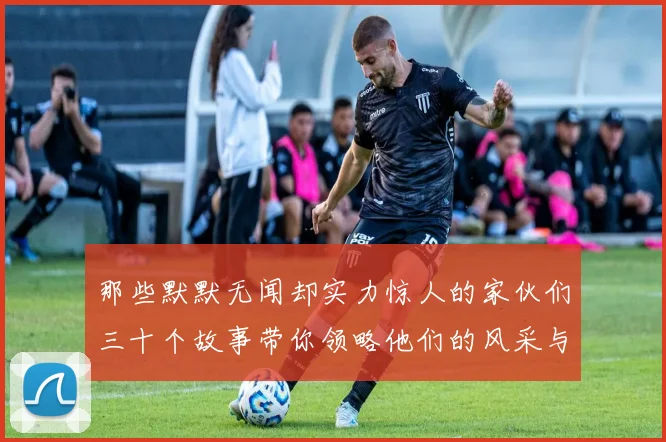 那些默默无闻却实力惊人的家伙们三十个故事带你领略他们的风采与传奇