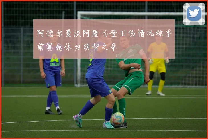 阿德尔曼谈阿隆戈登旧伤情况称季前赛轮休为明智之举