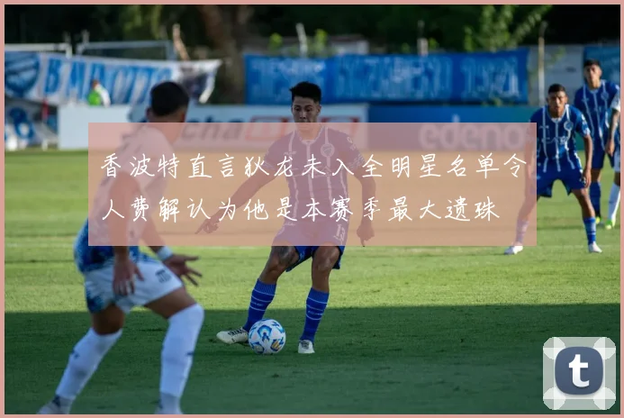 香波特直言狄龙未入全明星名单令人费解认为他是本赛季最大遗珠