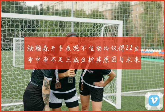 杨瀚森开季表现不佳场均仅得22分命中率不足三成分析其原因与未来发展潜力