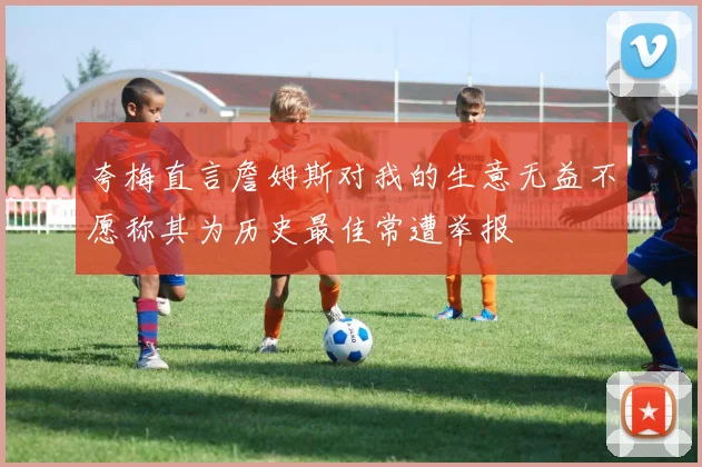 夸梅直言詹姆斯对我的生意无益不愿称其为历史最佳常遭举报